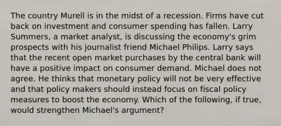 The country Murell is in the midst of a recession. Firms have cut back on investment and consumer spending has fallen. Larry​ Summers, a market​ analyst, is discussing the​ economy's grim prospects with his journalist friend Michael Philips. Larry says that the recent open market purchases by the central bank will have a positive impact on consumer demand. Michael does not agree. He thinks that monetary policy will not be very effective and that policy makers should instead focus on fiscal policy measures to boost the economy. Which of the​ following, if​ true, would strengthen​ Michael's argument?