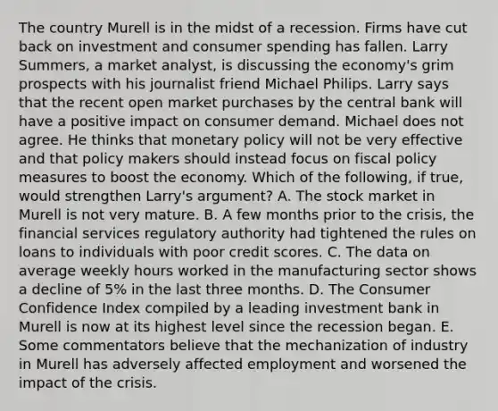 The country Murell is in the midst of a recession. Firms have cut back on investment and consumer spending has fallen. Larry​ Summers, a market​ analyst, is discussing the​ economy's grim prospects with his journalist friend Michael Philips. Larry says that the recent open market purchases by the central bank will have a positive impact on consumer demand. Michael does not agree. He thinks that monetary policy will not be very effective and that policy makers should instead focus on fiscal policy measures to boost the economy. Which of the​ following, if​ true, would strengthen​ Larry's argument? A. The stock market in Murell is not very mature. B. A few months prior to the​ crisis, the financial services regulatory authority had tightened the rules on loans to individuals with poor credit scores. C. The data on average weekly hours worked in the manufacturing sector shows a decline of​ 5% in the last three months. D. The Consumer Confidence Index compiled by a leading investment bank in Murell is now at its highest level since the recession began. E. Some commentators believe that the mechanization of industry in Murell has adversely affected employment and worsened the impact of the crisis.