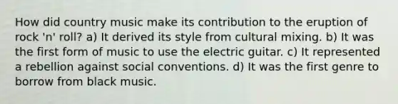 How did country music make its contribution to the eruption of rock 'n' roll? a) It derived its style from cultural mixing. b) It was the first form of music to use the electric guitar. c) It represented a rebellion against social conventions. d) It was the first genre to borrow from black music.