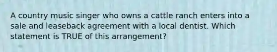 A country music singer who owns a cattle ranch enters into a sale and leaseback agreement with a local dentist. Which statement is TRUE of this arrangement?