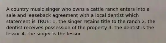 A country music singer who owns a cattle ranch enters into a sale and leaseback agreement with a local dentist which statement is TRUE: 1. the singer retains title to the ranch 2. the dentist receives possession of the property 3. the dentist is the lessor 4. the singer is the lessor