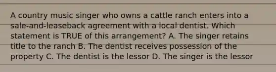 A country music singer who owns a cattle ranch enters into a sale-and-leaseback agreement with a local dentist. Which statement is TRUE of this arrangement? A. The singer retains title to the ranch B. The dentist receives possession of the property C. The dentist is the lessor D. The singer is the lessor