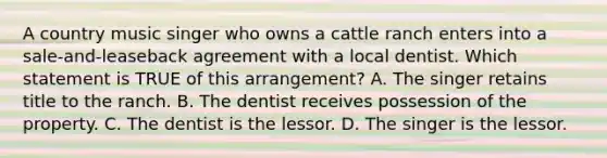 A country music singer who owns a cattle ranch enters into a sale-and-leaseback agreement with a local dentist. Which statement is TRUE of this arrangement? A. The singer retains title to the ranch. B. The dentist receives possession of the property. C. The dentist is the lessor. D. The singer is the lessor.