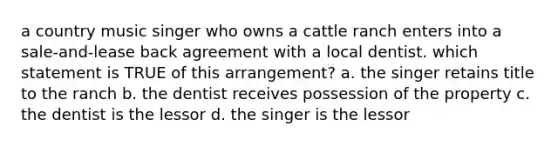 a country music singer who owns a cattle ranch enters into a sale-and-lease back agreement with a local dentist. which statement is TRUE of this arrangement? a. the singer retains title to the ranch b. the dentist receives possession of the property c. the dentist is the lessor d. the singer is the lessor