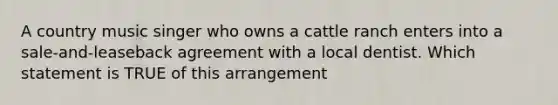 A country music singer who owns a cattle ranch enters into a sale-and-leaseback agreement with a local dentist. Which statement is TRUE of this arrangement