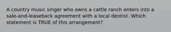 A country music singer who owns a cattle ranch enters into a sale-and-leaseback agreement with a local dentist. Which statement is TRUE of this arrangement?