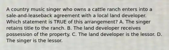 A country music singer who owns a cattle ranch enters into a sale-and-leaseback agreement with a local land developer. Which statement is TRUE of this arrangement? A. The singer retains title to the ranch. B. The land developer receives possession of the property. C. The land developer is the lessor. D. The singer is the lessor.