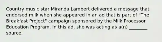 Country music star Miranda Lambert delivered a message that endorsed milk when she appeared in an ad that is part of "The Breakfast Project" campaign sponsored by the Milk Processor Education Program. In this ad, she was acting as a(n) ________ source.