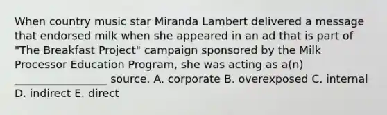 When country music star Miranda Lambert delivered a message that endorsed milk when she appeared in an ad that is part of "The Breakfast Project" campaign sponsored by the Milk Processor Education Program, she was acting as a(n) _________________ source. A. corporate B. overexposed C. internal D. indirect E. direct