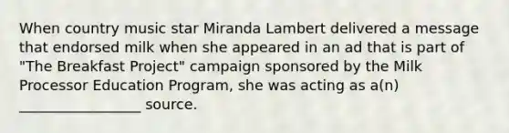 When country music star Miranda Lambert delivered a message that endorsed milk when she appeared in an ad that is part of "The Breakfast Project" campaign sponsored by the Milk Processor Education Program, she was acting as a(n) _________________ source.