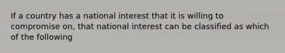 If a country has a national interest that it is willing to compromise on, that national interest can be classified as which of the following