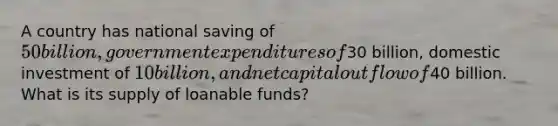 A country has national saving of 50 billion, government expenditures of30 billion, domestic investment of 10 billion, and net capital outflow of40 billion. What is its supply of loanable funds?