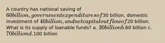 A country has national saving of 60 billion, government expenditures of30 billion, domestic investment of 40 billion, and net capital outflow of20 billion. What is its supply of loanable funds? a. 30 billion b.60 billion c. 70 billion d.100 billion