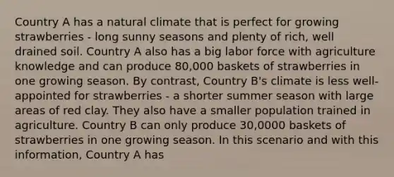 Country A has a natural climate that is perfect for growing strawberries - long sunny seasons and plenty of rich, well drained soil. Country A also has a big labor force with agriculture knowledge and can produce 80,000 baskets of strawberries in one growing season. By contrast, Country B's climate is less well-appointed for strawberries - a shorter summer season with large areas of red clay. They also have a smaller population trained in agriculture. Country B can only produce 30,0000 baskets of strawberries in one growing season. In this scenario and with this information, Country A has