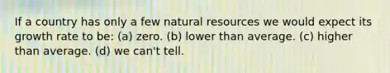 If a country has only a few natural resources we would expect its growth rate to be: (a) zero. (b) lower than average. (c) higher than average. (d) we can't tell.