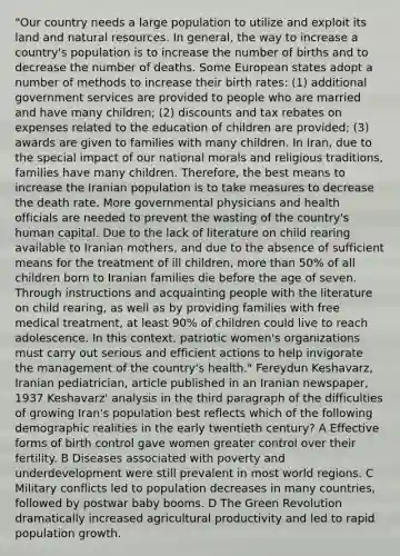 "Our country needs a large population to utilize and exploit its land and natural resources. In general, the way to increase a country's population is to increase the number of births and to decrease the number of deaths. Some European states adopt a number of methods to increase their birth rates: (1) additional government services are provided to people who are married and have many children; (2) discounts and tax rebates on expenses related to the education of children are provided; (3) awards are given to families with many children. In Iran, due to the special impact of our national morals and religious traditions, families have many children. Therefore, the best means to increase the Iranian population is to take measures to decrease the death rate. More governmental physicians and health officials are needed to prevent the wasting of the country's human capital. Due to the lack of literature on child rearing available to Iranian mothers, and due to the absence of sufficient means for the treatment of ill children, more than 50% of all children born to Iranian families die before the age of seven. Through instructions and acquainting people with the literature on child rearing, as well as by providing families with free medical treatment, at least 90% of children could live to reach adolescence. In this context, patriotic women's organizations must carry out serious and efficient actions to help invigorate the management of the country's health." Fereydun Keshavarz, Iranian pediatrician, article published in an Iranian newspaper, 1937 Keshavarz' analysis in the third paragraph of the difficulties of growing Iran's population best reflects which of the following demographic realities in the early twentieth century? A Effective forms of birth control gave women greater control over their fertility. B Diseases associated with poverty and underdevelopment were still prevalent in most world regions. C Military conflicts led to population decreases in many countries, followed by postwar baby booms. D The Green Revolution dramatically increased agricultural productivity and led to rapid population growth.