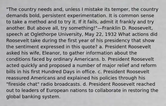 "The country needs and, unless I mistake its temper, the country demands bold, persistent experimentation. It is common sense to take a method and to try it. If it fails, admit it frankly and try another. But above all, try something!"—Franklin D. Roosevelt, speech at Oglethorpe University, May 22, 1932 What actions did Roosevelt take during the first year of his presidency that show the sentiment expressed in this quote? a. President Roosevelt asked his wife, Eleanor, to gather information about the conditions faced by ordinary Americans. b. President Roosevelt acted quickly and proposed a number of major relief and reform bills in his first Hundred Days in office. c. President Roosevelt reassured Americans and explained his policies through his "fireside chat" radio broadcasts. d. President Roosevelt reached out to leaders of European nations to collaborate in restoring the global banking system.