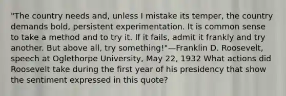 "The country needs and, unless I mistake its temper, the country demands bold, persistent experimentation. It is common sense to take a method and to try it. If it fails, admit it frankly and try another. But above all, try something!"—Franklin D. Roosevelt, speech at Oglethorpe University, May 22, 1932 What actions did Roosevelt take during the first year of his presidency that show the sentiment expressed in this quote?