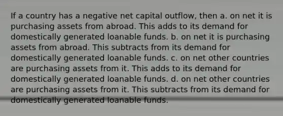 If a country has a negative net capital outflow, then a. on net it is purchasing assets from abroad. This adds to its demand for domestically generated loanable funds. b. on net it is purchasing assets from abroad. This subtracts from its demand for domestically generated loanable funds. c. on net other countries are purchasing assets from it. This adds to its demand for domestically generated loanable funds. d. on net other countries are purchasing assets from it. This subtracts from its demand for domestically generated loanable funds.