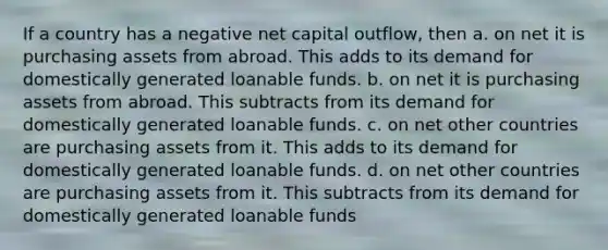 If a country has a negative net capital outflow, then a. on net it is purchasing assets from abroad. This adds to its demand for domestically generated loanable funds. b. on net it is purchasing assets from abroad. This subtracts from its demand for domestically generated loanable funds. c. on net other countries are purchasing assets from it. This adds to its demand for domestically generated loanable funds. d. on net other countries are purchasing assets from it. This subtracts from its demand for domestically generated loanable funds