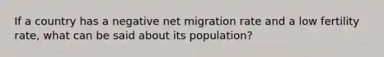 If a country has a negative net migration rate and a low fertility rate, what can be said about its population?