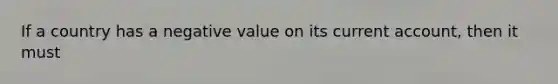 If a country has a negative value on its current account, then it must