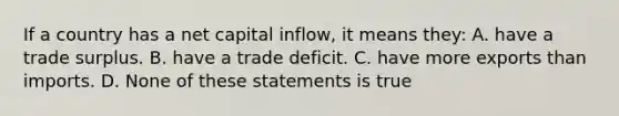 If a country has a net capital inflow, it means they: A. have a trade surplus. B. have a trade deficit. C. have more exports than imports. D. None of these statements is true