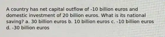 A country has net capital outflow of -10 billion euros and domestic investment of 20 billion euros. What is its national saving? a. 30 billion euros b. 10 billion euros c. -10 billion euros d. -30 billion euros