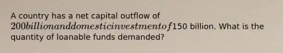 A country has a net capital outflow of 200 billion and domestic investment of150 billion. What is the quantity of loanable funds demanded?