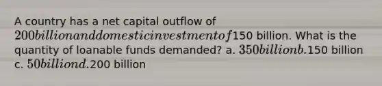 A country has a net capital outflow of 200 billion and domestic investment of150 billion. What is the quantity of loanable funds demanded? a. 350 billion b.150 billion c. 50 billion d.200 billion