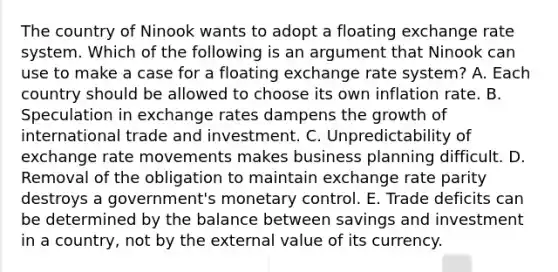 The country of Ninook wants to adopt a floating exchange rate system. Which of the following is an argument that Ninook can use to make a case for a floating exchange rate system? A. Each country should be allowed to choose its own inflation rate. B. Speculation in exchange rates dampens the growth of international trade and investment. C. Unpredictability of exchange rate movements makes business planning difficult. D. Removal of the obligation to maintain exchange rate parity destroys a government's monetary control. E. Trade deficits can be determined by the balance between savings and investment in a country, not by the external value of its currency.