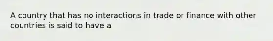 A country that has no interactions in trade or finance with other countries is said to have a