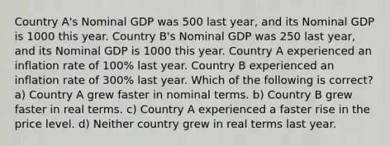 Country A's Nominal GDP was 500 last year, and its Nominal GDP is 1000 this year. Country B's Nominal GDP was 250 last year, and its Nominal GDP is 1000 this year. Country A experienced an inflation rate of 100% last year. Country B experienced an inflation rate of 300% last year. Which of the following is correct? a) Country A grew faster in nominal terms. b) Country B grew faster in real terms. c) Country A experienced a faster rise in the price level. d) Neither country grew in real terms last year.