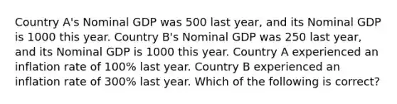 Country A's Nominal GDP was 500 last year, and its Nominal GDP is 1000 this year. Country B's Nominal GDP was 250 last year, and its Nominal GDP is 1000 this year. Country A experienced an inflation rate of 100% last year. Country B experienced an inflation rate of 300% last year. Which of the following is correct?