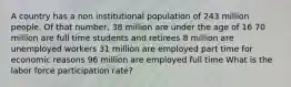 A country has a non institutional population of 243 million people. Of that number, 38 million are under the age of 16 70 million are full time students and retirees 8 million are unemployed workers 31 million are employed part time for economic reasons 96 million are employed full time What is the labor force participation rate?