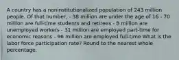 A country has a noninstitutionalized population of 243 million people. Of that number, - 38 million are under the age of 16 - 70 million are full-time students and retirees - 8 million are unemployed workers - 31 million are employed part-time for economic reasons - 96 million are employed full-time What is the labor force participation rate? Round to the nearest whole percentage.