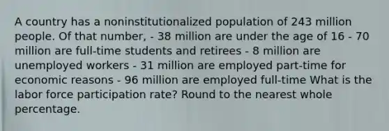 A country has a noninstitutionalized population of 243 million people. Of that number, - 38 million are under the age of 16 - 70 million are full-time students and retirees - 8 million are unemployed workers - 31 million are employed part-time for economic reasons - 96 million are employed full-time What is the labor force participation rate? Round to the nearest whole percentage.