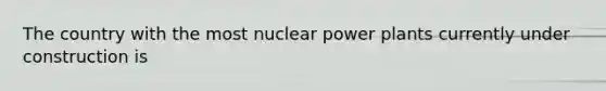 The country with the most nuclear power plants currently under construction is