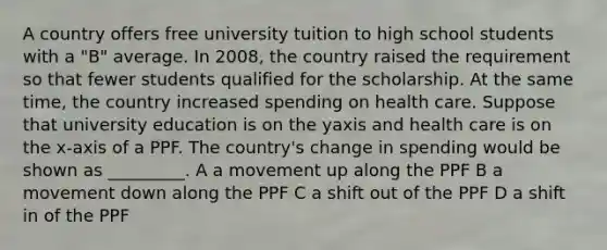 A country offers free university tuition to high school students with a "B" average. In 2008, the country raised the requirement so that fewer students qualified for the scholarship. At the same time, the country increased spending on health care. Suppose that university education is on the yaxis and health care is on the x-axis of a PPF. The country's change in spending would be shown as _________. A a movement up along the PPF B a movement down along the PPF C a shift out of the PPF D a shift in of the PPF