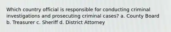 Which country official is responsible for conducting criminal investigations and prosecuting criminal cases? a. County Board b. Treasurer c. Sheriff d. District Attorney