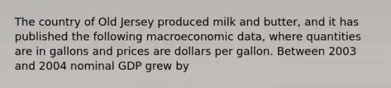 The country of Old Jersey produced milk and butter, and it has published the following macroeconomic data, where quantities are in gallons and prices are dollars per gallon. Between 2003 and 2004 nominal GDP grew by