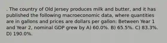 . The country of Old Jersey produces milk and butter, and it has published the following macroeconomic data, where quantities are in gallons and prices are dollars per gallon: Between Year 1 and Year 2, nominal GDP grew by A) 60.0%. B) 65.5%. C) 83.3%. D) 190.0%.