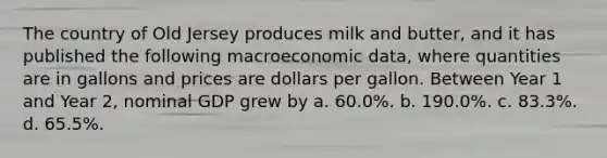 The country of Old Jersey produces milk and butter, and it has published the following macroeconomic data, where quantities are in gallons and prices are dollars per gallon. Between Year 1 and Year 2, nominal GDP grew by a. 60.0%. b. 190.0%. c. 83.3%. d. 65.5%.