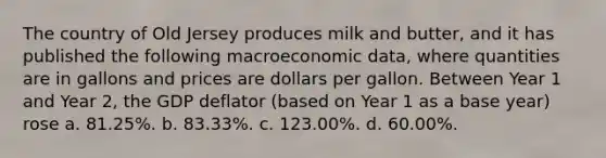 The country of Old Jersey produces milk and butter, and it has published the following macroeconomic data, where quantities are in gallons and prices are dollars per gallon. Between Year 1 and Year 2, the GDP deflator (based on Year 1 as a base year) rose a. 81.25%. b. 83.33%. c. 123.00%. d. 60.00%.