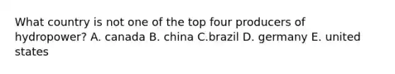 What country is not one of the top four producers of hydropower? A. canada B. china C.brazil D. germany E. united states