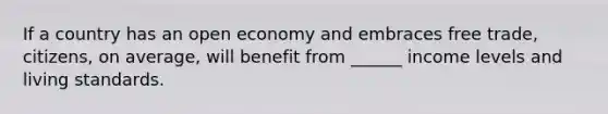 If a country has an open economy and embraces free trade, citizens, on average, will benefit from ______ income levels and living standards.