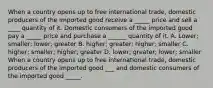 When a country opens up to free international trade, domestic producers of the imported good receive a _____ price and sell a ____ quantity of it. Domestic consumers of the imported good pay a _____ price and purchase a ______ quantity of it. A. Lower; smaller; lower; greater B. higher; greater; higher; smaller C. higher; smaller; higher; greater D. lower; greater; lower; smaller When a country opens up to free international trade, domestic producers of the imported good ___ and domestic consumers of the imported good _____.