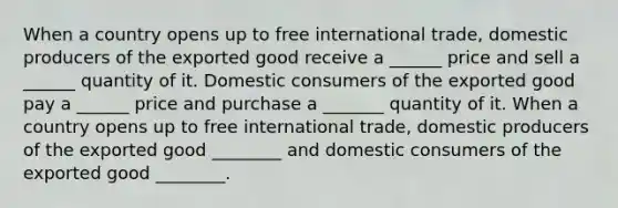 When a country opens up to free international​ trade, domestic producers of the exported good receive a​ ______ price and sell a​ ______ quantity of it. Domestic consumers of the exported good pay a​ ______ price and purchase a​ _______ quantity of it. When a country opens up to free international​ trade, domestic producers of the exported good ________ and domestic consumers of the exported good ________.