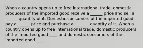 When a country opens up to free international​ trade, domestic producers of the imported good receive a​ ______ price and sell a​ ______ quantity of it. Domestic consumers of the imported good pay a​ ______ price and purchase a​ _______ quantity of it. When a country opens up to free international​ trade, domestic producers of the imported good ____ and domestic consumers of the imported good ____