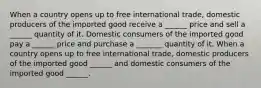 When a country opens up to free international​ trade, domestic producers of the imported good receive a​ ______ price and sell a​ ______ quantity of it. Domestic consumers of the imported good pay a​ ______ price and purchase a​ _______ quantity of it. When a country opens up to free international​ trade, domestic producers of the imported good ______ and domestic consumers of the imported good ______.